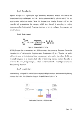 2.6.1   Introduction

Apache Synapse is a lightweight, high performing Enterprise Service Bus (ESB) that
provides an exceptional support for XML, Web services and REST with the help of fast and
asynchronous mediation engine. With this improvement Apache Synapse will get the
capability of re-sequencing the messages which goes through it according to a given
sequence number. In this article I'm going to explain on how to configure the reseqencer and
how it behaves.

           2.6.2   Resequencer




                           Figure 2.1 Resequencing EAI Pattern

Within Synapse the messages may take different routes due to routers, filters etc. Due to the
characteristics of each route the time to process the message will vary. Thus the end results
will not the same as the beginning. Some messages may arrive earlier than others. So this can
be disadvantageous in a situation that order of delivering message matters. In order to
overcome this issue, resequencing EAI pattern is introduced with a stateful processor called
Resequencing Processor.

           2.6.3   Architecture

Implementing Resequencer can be done using by adding a message store and a resequencing
message processor. The following diagram shows high-level view of it.




                             Figure 2.2 Resequencing Processor Design




                                                                                   Page | 24
 