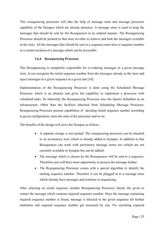 This resequencing processor will take the help of message store and message processor
capability of the Synapse which are already presence. A message store is used to keep the
messages that should be sent by the Resequencer in an ordered manner. The Resequencing
Processor should be pointed to that store in order to retrieve and look the messages available
in the store. All the messages that should be sent in a sequence must have a sequence number
in a certain location of a message which can be accessible.

           2.6.4   Resequencing Processor

This Resequencing is completely responsible for re-ordering messages in a given message
store. It can recognize the initial sequence number from the messages already in the store and
inject messages to a given sequence in a given rate [10].

Implementation of the Resequencing Processor is done using the Scheduled Message
Processor which is an abstract and gives the capability to implement a processor with
scheduled tasks. So inherently the Resequencing Processor uses the Quartz Scheduler as an
infrastructure. Other than the facilities inherited from Scheduling Message Processor,
Resequencing Processor possess capabilities of deciding initial sequence number according
to given configuration, store the state of the processor and so on.

The benefits of the design will serve the Synapse as follows.

           •   A separate storage is not needed. The resequencing processor can be attached
               to an in-memory store which is already added to Synapse. In addition to that
               Resequencer can work with persistence message stores too (which are not
               currently available in Synapse but can be added).
           •   The message which is chosen by the Resequencer will be sent to a sequence.
               Therefore user will have more opportunity to process the message further.
           •   The Resequencing Processor comes with a special algorithm to identify the
               starting sequence number. Therefore it can be plugged in to a message store
               which already have messages and continue re-sequencing.

After selecting an initial sequence number Resequencing Processor checks the given to
extract the message which contains required sequence number. Once the message containing
required sequence number is found, message is directed to the given sequence for further
mediation and required sequence number get increased by one. For searching required


                                                                                    Page | 25
 