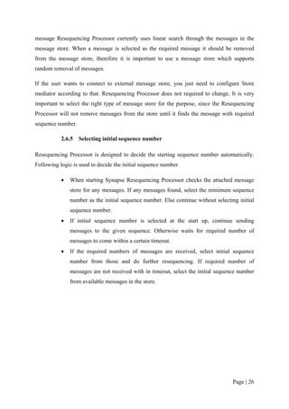 message Resequencing Processor currently uses linear search through the messages in the
message store. When a message is selected as the required message it should be removed
from the message store, therefore it is important to use a message store which supports
random removal of messages.

If the user wants to connect to external message store, you just need to configure Store
mediator according to that. Resequencing Processor does not required to change. It is very
important to select the right type of message store for the purpose, since the Resequencing
Processor will not remove messages from the store until it finds the message with required
sequence number.

           2.6.5   Selecting initial sequence number

Resequencing Processor is designed to decide the starting sequence number automatically.
Following logic is used to decide the initial sequence number.

           •   When starting Synapse Resequencing Processor checks the attached message
               store for any messages. If any messages found, select the minimum sequence
               number as the initial sequence number. Else continue without selecting initial
               sequence number.
           •   If initial sequence number is selected at the start up, continue sending
               messages to the given sequence. Otherwise waits for required number of
               messages to come within a certain timeout.
           •   If the required numbers of messages are received, select initial sequence
               number from those and do further resequencing. If required number of
               messages are not received with in timeout, select the initial sequence number
               from available messages in the store.




                                                                                   Page | 26
 