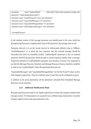 <parameter           name="seqNumXpath"          xmlns:bank="http://bank.resequence.synapse.org"
expression="//bank:display/bank:seqNo"/>
<parameter name="nextEsbSequence">next_seq</parameter>
<parameter name="requiredInitMessages">15</parameter>
<parameter name="requiredInitMessagesDelay">2</parameter>
<parameter name="deleteDuplicateMessages">true</parameter>


</messageProcessor>



In the attribute section of the message processor user should point to the class which the
Resequencing Processor is implemented, name of the processor, the message store to use.

Parameter interval is to set the invoke interval in milliseconds (default value is 1000ms).
"nextEsbSequence" is to point the next sequence that the selected message should be
forwarded next and it is essentially needed. "seqNumXpath" parameter is also an essential
parameter and tells the processor about the path to extract sequence number from a message.
Expression attribute of "seqNumXpath" parameter says the place to extract. It is important to
say that the Message Processor Serializer and Message Processor Factory should be modified
in order to use "seqNumXpath", hence Resequencing Processor too.

"requiredInitMessages" and "requiredInitMessagesDelay" are for the N and P values in flow
chart diagram respectively. They have default values 4 and 5 but can be configured as given.

In addition to the given parameters, all the parameters inherited from Scheduled Message
Processor can be used here.

             2.6.7   Additional Modifications Made

Resequencing Processor needs to use Xpath expressions to extract the sequence number from
message context. For that purpose it is required to use a different type of parameter. Currently
Synapse supports name-value type parameters only.




                                                                                      Page | 28
 