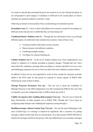 As a team we day-by-day automated the given test scenarios as we can. During first phase we
are sub-grouped to each category of mediators in ESB and in the second phase we had to
automate test scenarios related to customers’ issues.

Following are details of some patches I have created during test automation period.

In-mediator tests [7] - I have to deal with different test scenarios created for In-mediator of
ESB and create relevant test to exhibit that they are functioning well

Conditional Router Mediator tests [8] – Through this test automation I have to go through
different aspects of conditional router mediator test scenarios. Some of those were,

           •   Verifying whether child nodes execute correctly
           •   Match elements with different conditions
           •   Combining multiple matches
           •   Use Regex for element matching etc.

Validate mediator test [9] – In the set of validate mediator test, I have implemented a test
related to validation of a schema according to dynamic changes. Through that test I have
learnt about the validating a message body according to a schema specified. So it was a new
and challenging experience for me as I have not dealt with such validation scenarios before.

In addition to those test we were appointed to work on fixes created for customers and later
added to the SVN trunk. In that period we exposed to various aspects of WSO2 ESB.
Following are some of them in detail,

Message Processor Persistence Test case – This test was to check the availability of
Message Processor in the ESB configuration even after restarting the ESB.For this case I had
to manually access the configuration files in ESB to check and verify it.

Validity of responses after enabling nhttp transport Test case – This test was to check the
basic functionality of nhttp transport use in WSO2 ESB. Through this I have learnt on
configuring nhttp transport and validating the responses coming through it.

Handling messages without Content-Type Test case – this was the most challenging of all,
since Content-Type of a message is imposed by regulations. But a customer was getting
messages without content type from an external party. So in that scenario WSO2 ESB fails to
identify the messages and fail in the process. The most difficult part was to produce messages

                                                                                       Page | 30
 