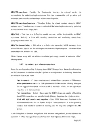JDBCMessageStore– Provides the fundamental interface to external parties by
encapsulating the underlying implementations. This class exposes offer, poll, get, clear, poll
and other generic methods of messages stores to outside parties.

JDBCMessageStoreConstants – This class defines the related constant values for JDBC
message store. This class make it easy for maintain JDBC store implementation by gathering
all the constants in to a single place.

JDBCUtil – This class was defined to provide necessary utility functionalities to JDBC
operations. Basically it deals with creating connections and terminating connections,
querying database tables etc.

JDBCPersistenceHelper – This class is to help with converting SOAP messages in to
serializable Java objects and the reverse process after querying the required. This works as an
adaptor between database and ESB.

Those classes along with the classes mentioned previously, created a successful JDBC
Message Store.

            2.8.3   Advantages over other message stores

From the very beginning of the designing phase JDBC Message Store focused on eliminating
the difficulties that faced when using JMS queues as message stores. So following list of aims
are achieved from JDBC store,

        Easy to connect – It’s rather easy to connect with databases compared to JMS queues
        More operations on data – In JMS queues methods like random selecting messages
        are not supposed to support. But with JDBC it become a reality, and has operations
        very close to in-memory stores.
        Fast transactions – In test I have seen that JDBC stores are capable of handling
        about 2300 transactions per second which is 10 times faster than the existing system.
        Work with high capacity and long-time – Since JDBC Stores uses databases as the
        medium to store data, and can depend on up to Terabytes of data. It is also generally
        accepted that Databases capable of handling data for long-time compared to JMS
        queues.

After having tests in different backgrounds with different configurations, I have seen that the
outcomes of JDBC message store has achieved more than expected at the initial stages.

                                                                                     Page | 32
 