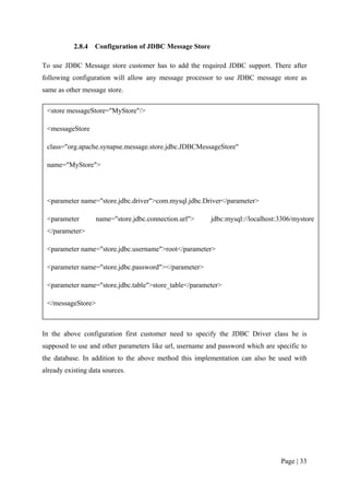 2.8.4   Configuration of JDBC Message Store

To use JDBC Message store customer has to add the required JDBC support. There after
following configuration will allow any message processor to use JDBC message store as
same as other message store.

 <store messageStore="MyStore"/>

 <messageStore

 class="org.apache.synapse.message.store.jdbc.JDBCMessageStore"

 name="MyStore">




 <parameter name="store.jdbc.driver">com.mysql.jdbc.Driver</parameter>

 <parameter        name="store.jdbc.connection.url">     jdbc:mysql://localhost:3306/mystore
 </parameter>

 <parameter name="store.jdbc.username">root</parameter>

 <parameter name="store.jdbc.password"></parameter>

 <parameter name="store.jdbc.table">store_table</parameter>

 </messageStore>



In the above configuration first customer need to specify the JDBC Driver class he is
supposed to use and other parameters like url, username and password which are specific to
the database. In addition to the above method this implementation can also be used with
already existing data sources.




                                                                                 Page | 33
 
