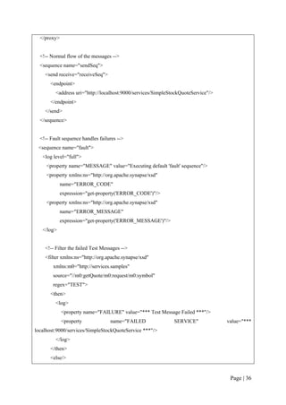 </proxy>


  <!-- Normal flow of the messages -->
  <sequence name="sendSeq">
    <send receive="receiveSeq">
       <endpoint>
         <address uri="http://localhost:9000/services/SimpleStockQuoteService"/>
       </endpoint>
    </send>
  </sequence>


  <!-- Fault sequence handles failures -->
 <sequence name="fault">
   <log level="full">
     <property name="MESSAGE" value="Executing default 'fault' sequence"/>
     <property xmlns:ns="http://org.apache.synapse/xsd"
             name="ERROR_CODE"
             expression="get-property('ERROR_CODE')"/>
     <property xmlns:ns="http://org.apache.synapse/xsd"
             name="ERROR_MESSAGE"
             expression="get-property('ERROR_MESSAGE')"/>
   </log>


    <!-- Filter the failed Test Messages -->
    <filter xmlns:ns="http://org.apache.synapse/xsd"
        xmlns:m0="http://services.samples"
        source="//m0:getQuote/m0:request/m0:symbol"
        regex="TEST">
       <then>
         <log>
             <property name="FAILURE" value="*** Test Message Failed ***"/>
             <property             name="FAILED               SERVICE"             value="***
localhost:9000/services/SimpleStockQuoteService ***"/>
         </log>
       </then>
       <else/>


                                                                                    Page | 36
 