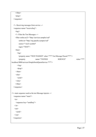 </filter>
    <drop/>
  </sequence>


  <!-- Receiving messages from service -->
  <sequence name="receiveSeq">
    <log/>
    <!-- Filter the Test Messages -->
    <filter xmlns:ax21="http://services.samples/xsd"
           xmlns:ns="http://org.apache.synapse/xsd"
           source="//ax21:symbol"
           regex="TEST">
    <then>
       <log>
           <property name="TEST PASSED" value="*** Test Message Passed ***"/>
           <property             name="TESTED              SERVICE"             value="***
localhost:9000/services/SimpleStockQuoteService ***"/>
       </log>
       <drop/>
     </then>
     <else>
       <send/>
     </else>
    </filter>
  </sequence>


<!-- main sequence used as the test Message injector -->
  <sequence name="main">
   <in>
     <sequence key="sendSeq"/>
   </in>
   <out>
     <send/>
   </out>
 </sequence>




                                                                                 Page | 37
 
