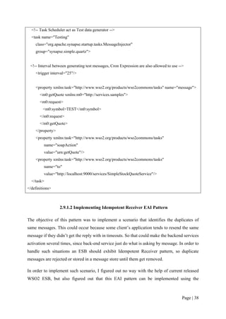 <!-- Task Scheduler act as Test data generator -->
  <task name="Testing"
    class="org.apache.synapse.startup.tasks.MessageInjector"
    group="synapse.simple.quartz">


 <!-- Interval between generating test messages, Cron Expression are also allowed to use -->
    <trigger interval="25"/>


    <property xmlns:task="http://www.wso2.org/products/wso2commons/tasks" name="message">
       <m0:getQuote xmlns:m0="http://services.samples">
       <m0:request>
         <m0:symbol>TEST</m0:symbol>
       </m0:request>
       </m0:getQuote>
    </property>
    <property xmlns:task="http://www.wso2.org/products/wso2commons/tasks"
         name="soapAction"
         value="urn:getQuote"/>
    <property xmlns:task="http://www.wso2.org/products/wso2commons/tasks"
         name="to"
         value="http://localhost:9000/services/SimpleStockQuoteService"/>
  </task>
</definitions>



                   2.9.1.2 Implementing Idempotent Receiver EAI Pattern

The objective of this pattern was to implement a scenario that identifies the duplicates of
same messages. This could occur because some client’s application tends to resend the same
message if they didn’t get the reply with in timeouts. So that could make the backend services
activation several times, since back-end service just do what is asking by message. In order to
handle such situations an ESB should exhibit Idempotent Receiver pattern, so duplicate
messages are rejected or stored in a message store until them get removed.

In order to implement such scenario, I figured out no way with the help of current released
WSO2 ESB, but also figured out that this EAI pattern can be implemented using the



                                                                                           Page | 38
 