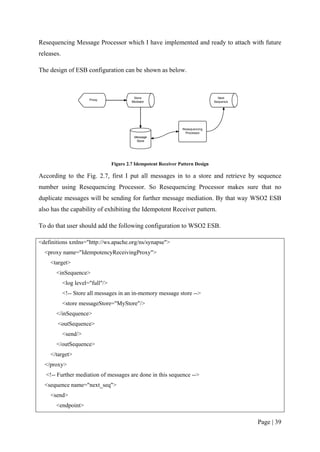 Resequencing Message Processor which I have implemented and ready to attach with future
releases.

The design of ESB configuration can be shown as below.




                                  Figure 2.7 Idempotent Receiver Pattern Design

According to the Fig. 2.7, first I put all messages in to a store and retrieve by sequence
number using Resequencing Processor. So Resequencing Processor makes sure that no
duplicate messages will be sending for further message mediation. By that way WSO2 ESB
also has the capability of exhibiting the Idempotent Receiver pattern.

To do that user should add the following configuration to WSO2 ESB.

<definitions xmlns="http://ws.apache.org/ns/synapse">
  <proxy name="IdempotencyReceivingProxy">
    <target>
       <inSequence>
            <log level="full"/>
            <!-- Store all messages in an in-memory message store -->
            <store messageStore="MyStore"/>
       </inSequence>
       <outSequence>
            <send/>
       </outSequence>
    </target>
  </proxy>
   <!-- Further mediation of messages are done in this sequence -->
  <sequence name="next_seq">
    <send>
       <endpoint>

                                                                                  Page | 39
 
