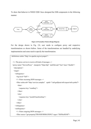 To show that behavior in WSO2 ESB I have designed the ESB components in the following
manner.




                              Figure 2.8 Normalizer Pattern Design Diagram

For the design shown in Fig. 2.8, user needs to configure proxy and respective
transformations as shown bellow. Some of the transformations are handled by underlying
implementation and some need to specify the transformation.

<definitions xmlns="http://ws.apache.org/ns/synapse">


  <!-- The proxy service to receive all kinds of messages -->
 <proxy name="ServiceProxy" transports="https http" startOnLoad="true" trace="disable">
   <description/>
   <target>
     <inSequence>
       <log level="full"/>
       <!-- Filters incoming JSON messages -->
       <filter xmlns:m0="http://services.samples" xpath="//m0:getQuote/m0:request/m0:symbol">
          <then>
           <sequence key="sendSeq"/>
          </then>
          <else>
           <sequence key="jsonInTransformSeq"/>
          </else>
       </filter>
     </inSequence>
     <outSequence>
       <!-- Filters outgoing JSON messages -->
       <filter source="get-property('TRANSFORMATION')" regex="JSONtoSOAP">


                                                                                     Page | 41
 