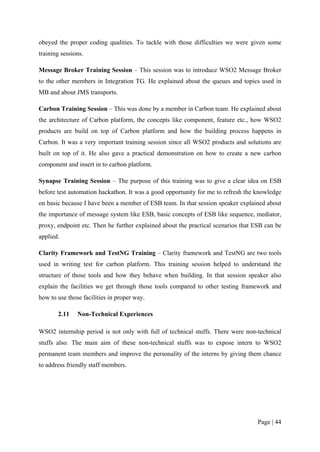 obeyed the proper coding qualities. To tackle with those difficulties we were given some
training sessions.

Message Broker Training Session – This session was to introduce WSO2 Message Broker
to the other members in Integration TG. He explained about the queues and topics used in
MB and about JMS transports.

Carbon Training Session – This was done by a member in Carbon team. He explained about
the architecture of Carbon platform, the concepts like component, feature etc., how WSO2
products are build on top of Carbon platform and how the building process happens in
Carbon. It was a very important training session since all WSO2 products and solutions are
built on top of it. He also gave a practical demonstration on how to create a new carbon
component and insert in to carbon platform.

Synapse Training Session – The purpose of this training was to give a clear idea on ESB
before test automation hackathon. It was a good opportunity for me to refresh the knowledge
on basic because I have been a member of ESB team. In that session speaker explained about
the importance of message system like ESB, basic concepts of ESB like sequence, mediator,
proxy, endpoint etc. Then he further explained about the practical scenarios that ESB can be
applied.

Clarity Framework and TestNG Training – Clarity framework and TestNG are two tools
used in writing test for carbon platform. This training session helped to understand the
structure of those tools and how they behave when building. In that session speaker also
explain the facilities we get through those tools compared to other testing framework and
how to use those facilities in proper way.

       2.11    Non-Technical Experiences

WSO2 internship period is not only with full of technical stuffs. There were non-technical
stuffs also. The main aim of these non-technical stuffs was to expose intern to WSO2
permanent team members and improve the personality of the interns by giving them chance
to address friendly staff members.




                                                                                   Page | 44
 