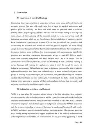 3. Conclusion

       3.1 Importance of Industrial Training

Completing three years studying at university, we have come across different theories in
computer science. We were able apply only few of those in practical assignments and
projects given in university. We have also heard about the practices taken in software
industry when a project is going on but we have not seen and had the feeling of working with
such a team. At the beginning of the industrial period, we were just having bunch of
theoretical knowledge which we got from lectures. In the initial days of training we got to
know that industrial experience will be more different from the academic background we had
at university. In industrial most works are biased to practical purposes, but when taking
design decisions, they consider about theoretical concepts learnt. Beyond that seeing that how
to address business world problems, how to communicate with customers and identify the
problems were some new experiences. Since computer science is a vast field, different people
come from different backgrounds and have different skills. So as an intern I had to
communicate with correct person to acquire the knowledge I want. Therefore learning a
certain language and creating few applications using it won’t be enough to survive in
industrial environment. Without being an expert in designing one won’t be able to take the
right decision at right time. Other than technical aspect it would be beneficial get to know
people in industry before exposing to job environment, and get the knowledge on computer
science industrial trends and new technologies. Considering all the facts, I think industrial
training before exposing to industry will help undergraduates to build their personality and
exposing to cutting edge trends in computer science.

       3.2 Satisfaction on training establishment

WSO2 is a great place for computer science interns to do their internship. As a company
which uses cutting edge technologies interns will be exposed to many different technologies
even they have not heard before. Being a hotbed for inventors in Sri Lanka, WSO2 consists
of computer engineers from different types of backgrounds and actually WSO2 is a resource
tank for an intern. According to interest of the intern, he can learn different stuffs with people
in WSO2 and there’s no restriction to be bind to a particular product. The company also tries
to do that by putting engineers in to support period and that is the best way to interact with
different products with in WSO2. In addition to that WSO2 gives more opportunity to build

                                                                                        Page | 46
 