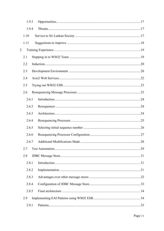 1.9.3       Opportunities...................................................................................................... 17

       1.9.4       Threats................................................................................................................ 17

     1.10       Service to Sri Lankan Society ............................................................................... 17

     1.11       Suggestions to improve ......................................................................................... 18

2.     Training Experience ......................................................................................................... 19

     2.1    Stepping in to WSO2 Team ...................................................................................... 19

     2.2    Induction.................................................................................................................... 20

     2.3    Development Environment ....................................................................................... 20

     2.4    Axis2 Web Services .................................................................................................. 22

     2.5    Trying out WSO2 ESB .............................................................................................. 23

     2.6    Resequencing Message Processor ............................................................................. 23

       2.6.1       Introduction ........................................................................................................ 24

       2.6.2       Resequencer ....................................................................................................... 24

       2.6.3       Architecture........................................................................................................ 24

       2.6.4       Resequencing Processor..................................................................................... 25

       2.6.5       Selecting initial sequence number ..................................................................... 26

       2.6.6       Resequencing Processor Configuration ............................................................. 27

       2.6.7       Additional Modifications Made ......................................................................... 28

     2.7    Test Automation ........................................................................................................ 29

     2.8    JDBC Message Store................................................................................................. 31

       2.8.1       Introduction ........................................................................................................ 31

       2.8.2       Implementation .................................................................................................. 31

       2.8.3       Advantages over other message stores .............................................................. 32

       2.8.4       Configuration of JDBC Message Store.............................................................. 33

       2.8.5       Final architecture ............................................................................................... 34

     2.9    Implementing EAI Patterns using WSO2 ESB ......................................................... 34

       2.9.1       Patterns............................................................................................................... 35


                                                                                                                                 Page | v
 