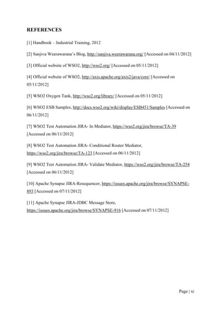 REFERENCES

[1] Handbook – Industrial Training, 2012

[2] Sanjiva Weerawarana’s Blog, http://sanjiva.weerawarana.org/ [Accessed on 04/11/2012]

[3] Official website of WSO2, http://wso2.org/ [Accessed on 05/11/2012]

[4] Official website of WSO2, http://axis.apache.org/axis2/java/core/ [Accessed on
05/11/2012]

[5] WSO2 Oxygen Tank, http://wso2.org/library/ [Accessed on 05/11/2012]

[6] WSO2 ESB Samples, http://docs.wso2.org/wiki/display/ESB451/Samples [Accessed on
06/11/2012]

[7] WSO2 Test Automation JIRA- In Mediator, https://wso2.org/jira/browse/TA-39
[Accessed on 06/11/2012]

[8] WSO2 Test Automation JIRA- Conditional Router Mediator,
https://wso2.org/jira/browse/TA-123 [Accessed on 06/11/2012]

[9] WSO2 Test Automation JIRA- Validate Mediator, https://wso2.org/jira/browse/TA-254
[Accessed on 06/11/2012]

[10] Apache Synapse JIRA-Resequencer, https://issues.apache.org/jira/browse/SYNAPSE-
893 [Accessed on 07/11/2012]

[11] Apache Synapse JIRA-JDBC Message Store,
https://issues.apache.org/jira/browse/SYNAPSE-916 [Accessed on 07/11/2012]




                                                                                     Page | xi
 