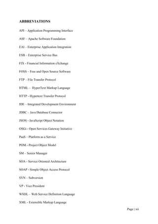 ABBREVIATIONS

API – Application Programming Interface

ASF – Apache Software Foundation

EAI – Enterprise Application Integration

ESB – Enterprise Service Bus

FIX - Financial Information eXchange

FOSS – Free and Open Source Software

FTP – File Transfer Protocol

HTML – HyperText Markup Language

HTTP - Hypertext Transfer Protocol

IDE – Integrated Development Environment

JDBC – Java Database Connector

JSON - JavaScript Object Notation

OSGi - Open Services Gateway Initiative

PaaS – Platform as a Service

POM - Project Object Model

SM – Senior Manager

SOA - Service Oriented Architecture

SOAP - Simple Object Access Protocol

SVN – Subversion

VP - Vice President

WSDL – Web Service Definition Language

XML - Extensible Markup Language

                                           Page | xii
 