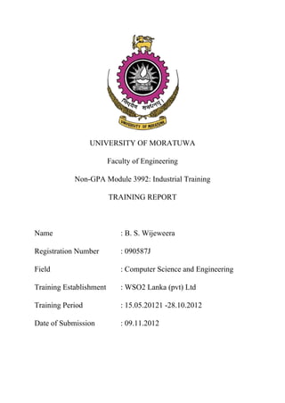 UNIVERSITY OF MORATUWA

                         Faculty of Engineering

            Non-GPA Module 3992: Industrial Training

                         TRAINING REPORT



Name                         : B. S. Wijeweera

Registration Number          : 090587J

Field                        : Computer Science and Engineering

Training Establishment       : WSO2 Lanka (pvt) Ltd

Training Period              : 15.05.20121 -28.10.2012

Date of Submission           : 09.11.2012
 