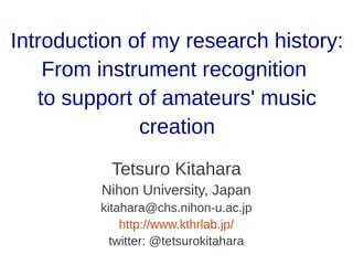 Introduction of my research history:
From instrument recognition
to support of amateurs' music
creation
Tetsuro Kitahara
Nihon University, Japan
kitahara@chs.nihon-u.ac.jp
http://www.kthrlab.jp/
twitter: @tetsurokitahara
 