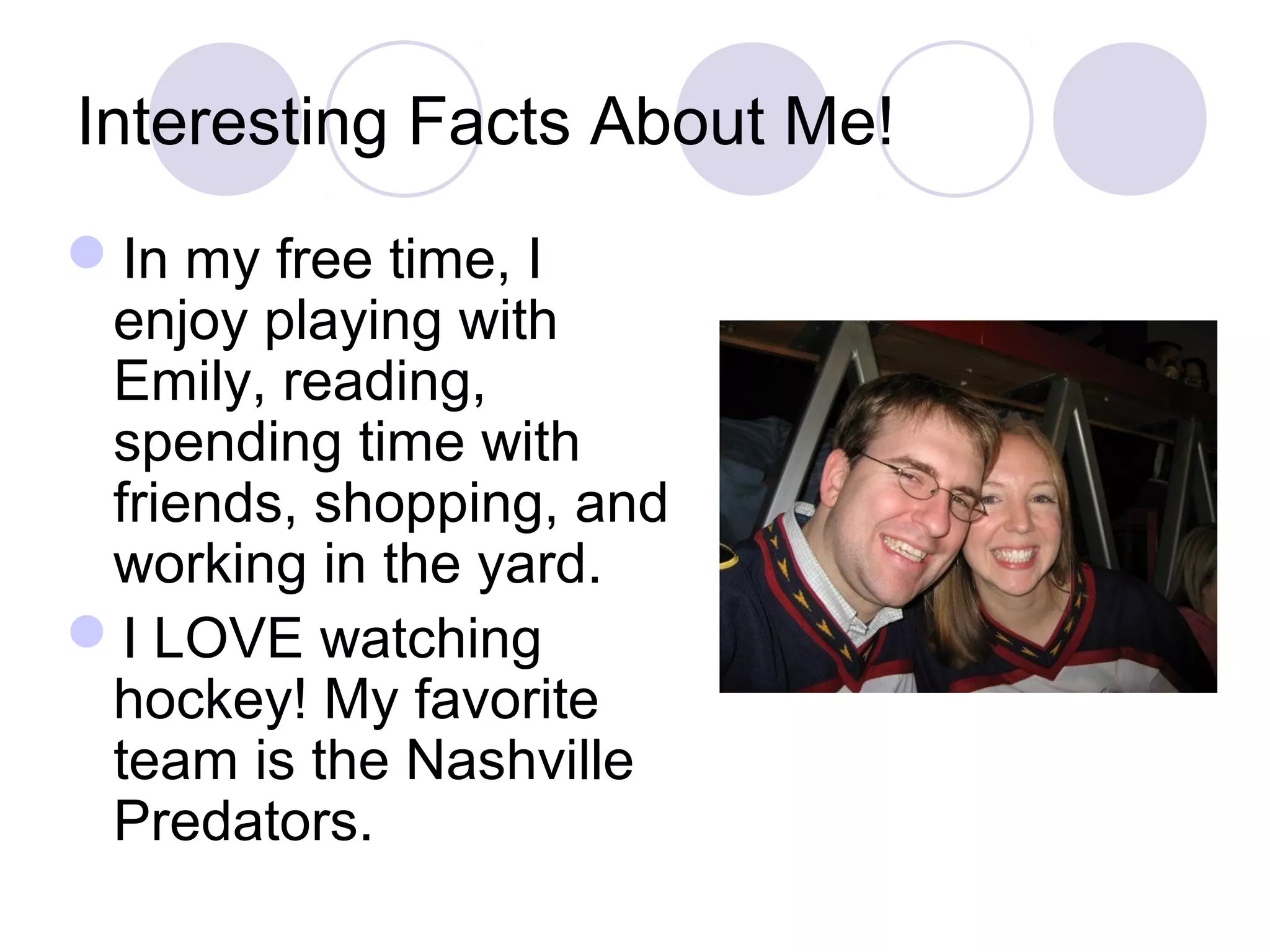 Interesting Facts About Me!
In my free time, I
 enjoy playing with
 Emily, reading,
 spending time with
 friends, shopping, and
 working in the yard.
I LOVE watching
 hockey! My favorite
 team is the Nashville
 Predators.
 