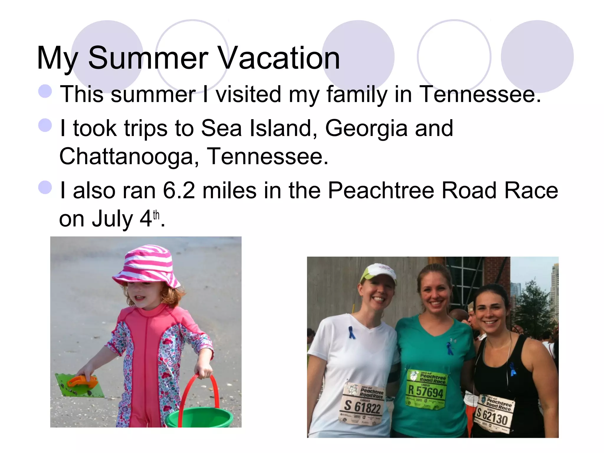 My Summer Vacation
This summer I visited my family in Tennessee.
I took trips to Sea Island, Georgia and
 Chattanooga, Tennessee.
I also ran 6.2 miles in the Peachtree Road Race
 on July 4th.
 