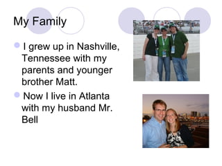 My Family

I grew up in Nashville,
 Tennessee with my
 parents and younger
 brother Matt.
Now I live in Atlanta
 with my husband Mr.
 Bell
 