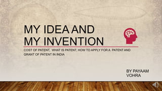 MY IDEA AND
MY INVENTION
COST OF PATENT, WHAT IS PATENT, HOW TO APPLY FOR A PATENT AND
GRANT OF PATENT IN INDIA
BY PAYAAM
VOHRA
 