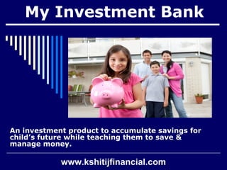 My Investment Bank 
An investment product to accumulate savings for 
child’s future while teaching them to save & 
manage money. 
www.kshitijfinancial.com 
 