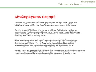 MyInvestments
                                              Talk, Listen and Learn …


Λύγα λόγια για τον ειςηγητό
Διαθϋτει 20 χρόνια επαγγελματικό εμπειρύα ςτον Τραπεζικό χώρο και
ειδικότερα ςτον κλϊδο των Επενδύςεων και Διαχεύριςησ Κεφαλαύων.

Διετϋλεςε υψηλόβαθμο ςτϋλεχοσ ςε μεγϊλουσ διεθνεύσ και εγχώριουσ
Τραπεζικούσ Οργανιςμούσ ςτην Αγγλύα, Ελβετύα και Ελλϊδα ςτο Private
Banking και Wealth Management.

Εύναι πιςτοποιημϋνοσ από την Ελληνικό Επιτροπό Κεφαλαιαγορϊσ με
Πιςτοποιητικό Τύπου (Γ), για Διαχεύριςη Κεφαλαύων. Εύναι επύςησ
πιςτοποιημϋνοσ από την αντύςτοιχη αρχό τησ Μ. Βρετανύασ, FSA.

Από το 2010, ςυμμετϋχει ωσ Partner ςε ϋνα Investment Advisory Boutique, το
οπούο ςυμβουλεύει Χαρτοφυλϊκια υψηλόσ οικονομικόσ επιφϊνειασ.
 
