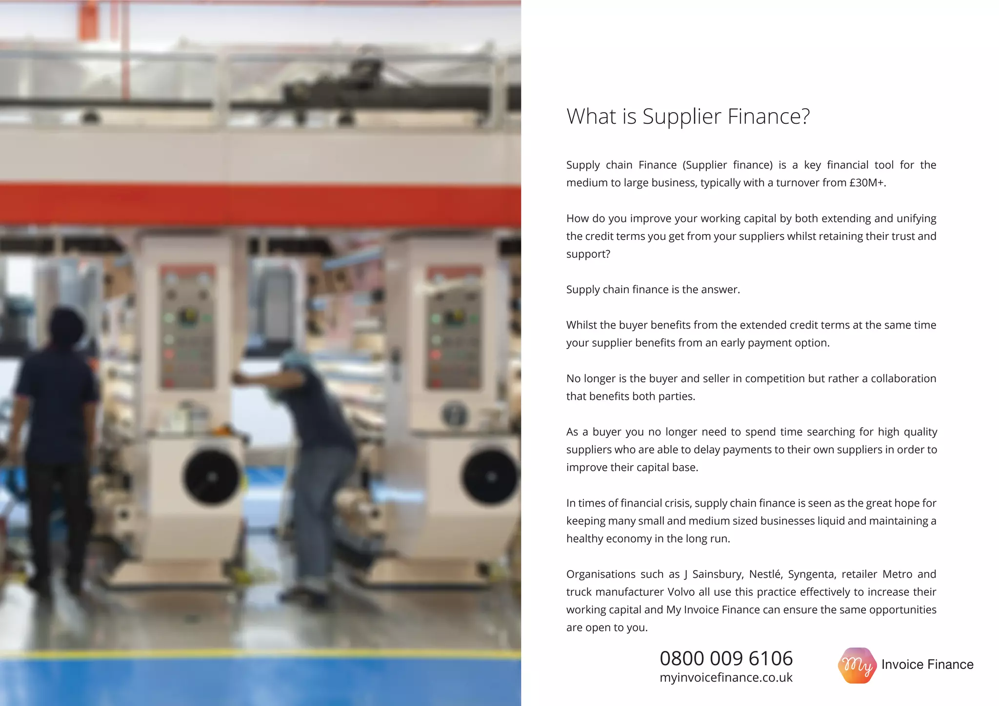 Supply chain Finance (Supplier ﬁnance) is a key ﬁnancial tool for the
medium to large business, typically with a turnover from £30M+.
How do you improve your working capital by both extending and unifying
the credit terms you get from your suppliers whilst retaining their trust and
support?
Supply chain ﬁnance is the answer.
Whilst the buyer beneﬁts from the extended credit terms at the same time
your supplier beneﬁts from an early payment option.
No longer is the buyer and seller in competition but rather a collaboration
that beneﬁts both parties.
In times of ﬁnancial crisis, supply chain ﬁnance is seen as the great hope for
keeping many small and medium sized businesses liquid and maintaining a
healthy economy in the long run.
Organisations such as J Sainsbury, Nestlé, Syngenta, retailer Metro and
truck manufacturer Volvo all use this practice eﬀectively to increase their
working capital and My Invoice Finance can ensure the same opportunities
are open to you.
What is Supplier Finance?
0800 009 6106
myinvoiceﬁnance.co.uk
As a buyer you no longer need to spend time searching for high quality
suppliers who are able to delay payments to their own suppliers in order to
improve their capital base.
 