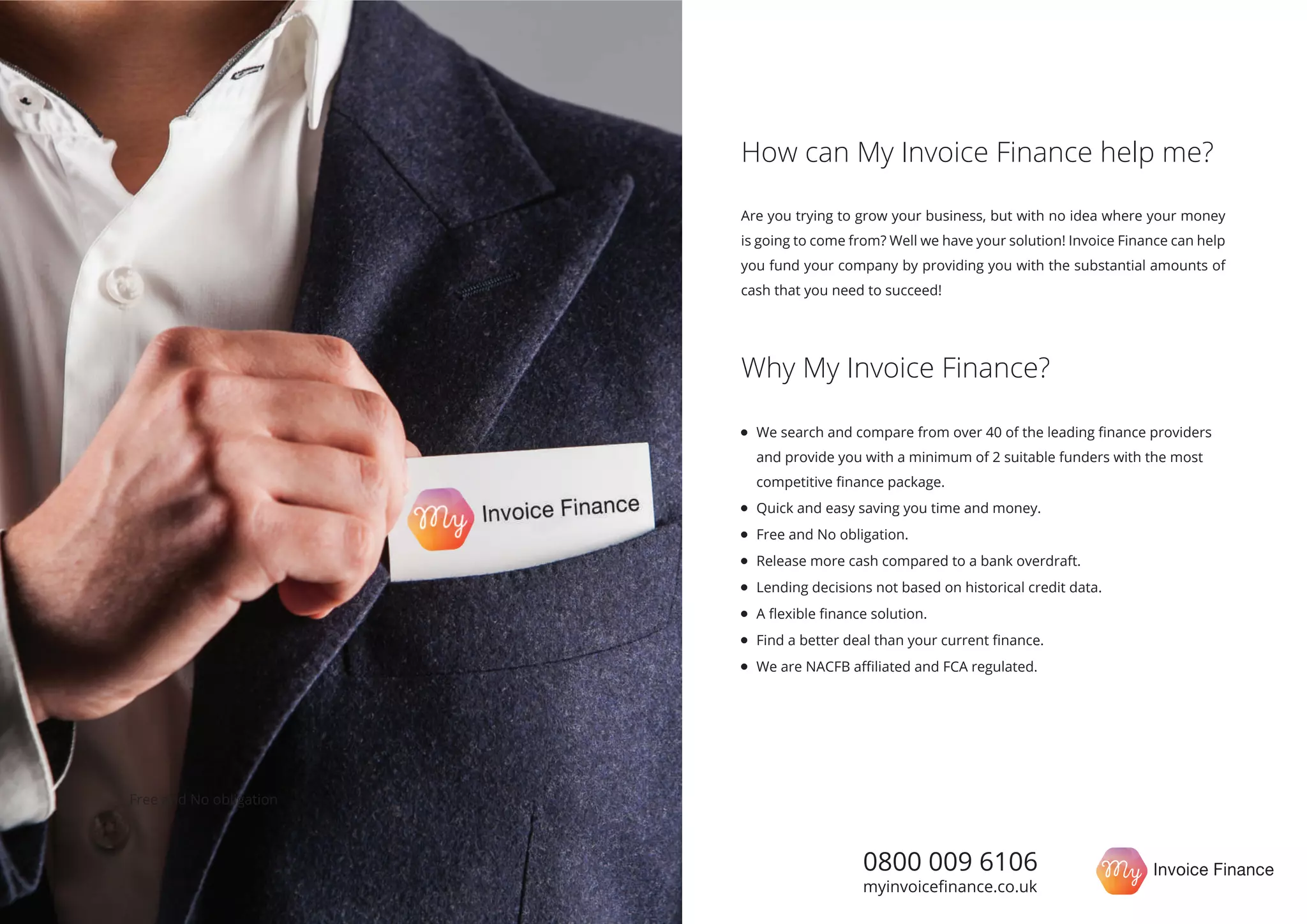 0800 009 6106
myinvoiceﬁnance.co.uk
Are you trying to grow your business, but with no idea where your money
is going to come from? Well we have your solution! Invoice Finance can help
you fund your company by providing you with the substantial amounts of
cash that you need to succeed!
How can My Invoice Finance help me?
Why My Invoice Finance?
We search and compare from over 40 of the leading ﬁnance providers
and provide you with a minimum of 2 suitable funders with the most
competitive ﬁnance package.
Quick and easy saving you time and money.
Free and No obligation.
Release more cash compared to a bank overdraft.
Lending decisions not based on historical credit data.
A ﬂexible ﬁnance solution.
Find a better deal than your current ﬁnance.
We are NACFB aﬃliated and FCA regulated.
Free and No obligation
 