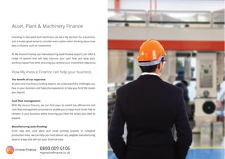 0800 009 6106
myinvoiceﬁnance.co.uk
Investing in new plant and machinery can be a big decision for a business,
and it makes good sense to consider every option when thinking about how
best to ﬁnance such an investment.
At My Invoice Finance, our manufacturing asset ﬁnance experts can oﬀer a
range of options that will help improve your cash ﬂow and keep your
working capital free while ensuring you achieve your investment objectives.
Asset, Plant & Machinery Finance
The beneﬁt of our expertise:
As plant and machinery funding experts, we understand the challenges you
face in your business and have the experience to help you fund the assets
you require.
Cash ﬂow management:
With My Invoice Finance, we can ﬁnd ways to exploit tax eﬃciencies and
cash ﬂow management processes to enable you to keep more funds free to
reinvest in your business whilst ensuring you have the assets you need to
expand.
Manufacturing asset funding:
From new and used plant and small printing presses to complete
production lines, we can help you fund almost any tangible manufacturing
asset in a way that will suit your ﬁnancial base.
How My Invoice Finance can help your business
 