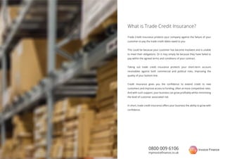 0800 009 6106
myinvoiceﬁnance.co.uk
Trade Credit insurance protects your company against the failure of your
customer to pay the trade credit debts owed to you.
This could be because your customer has become insolvent and is unable
to meet their obligations. Or it may simply be because they have failed to
pay within the agreed terms and conditions of your contract.
Taking out trade credit insurance protects your short-term account
receivables against both commercial and political risks, improving the
quality of your bottom line.
Credit insurance gives you the conﬁdence to extend credit to new
customers and improve access to funding, often at more competitive rates.
And with such support, your business can grow proﬁtably whilst minimising
the level of customer associated risk.
In short, trade credit insurance oﬀers your business the ability to grow with
conﬁdence.
What is Trade Credit Insurance?
 