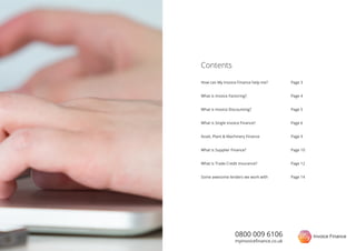 How can My Invoice Finance help me?
What is Invoice Factoring?
What is Invoice Discounting?
What is Single Invoice Finance?
Asset, Plant & Machinery Finance
What is Supplier Finance?
What is Trade Credit Insurance?
Some awesome lenders we work with
Contents
Page 3
Page 4
Page 5
Page 6
Page 9
Page 10
Page 12
Page 14
0800 009 6106
myinvoiceﬁnance.co.uk
 