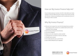 0800 009 6106
myinvoiceﬁnance.co.uk
Are you trying to grow your business, but with no idea where your money
is going to come from? Well we have your solution! Invoice Finance can help
you fund your company by providing you with the substantial amounts of
cash that you need to succeed!
How can My Invoice Finance help me?
Why My Invoice Finance?
We search and compare from over 40 of the leading ﬁnance providers
and provide you with a minimum of 2 suitable funders with the most
competitive ﬁnance package.
Quick and easy saving you time and money.
Free and No obligation.
Release more cash compared to a bank overdraft.
Lending decisions not based on historical credit data.
A ﬂexible ﬁnance solution.
Find a better deal than your current ﬁnance.
We are NACFB aﬃliated and FCA regulated.
Free and No obligation
 