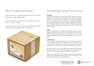 0800 009 6106
myinvoiceﬁnance.co.uk
Single Invoice Finance or Spot Factoring describes the process of raising
ﬁnance against a single individual invoice.
Such a process releases the cash locked up in invoices one at a time,
without any long term obligation.
Single invoice ﬁnance is a new alternative to traditional wholesale factoring
facilities and has many advantages over the original system.
What is Single Invoice Finance?
Flexibility:
As opposed to having to sell your entire debtor book, Single Invoice Finance
enables you to sell invoices in quantities you choose, when you choose to
sell them. This provides greater ﬂexibility to your debt management
facilities and provides greater control over your everyday working capital.
ou do not have to wait until you have a minimum quantity or are forced to
sell invoices when cash ﬂow is positive. Instead you have the opportunity to
make the business decisions that support your overall aims, when they
need to be made.
Speed:
Conﬁdentiality:
In terms of selective invoice discounting, it is not even necessary to disclose
to your customers that you are funding their invoices. Instead you can
enjoy complete conﬁdentiality and full ﬁnancial control within your existing
relationships, yet still gain access to increased cash ﬂow when you need it.
By their very nature, the cash ﬂow balances in small and medium sized
businesses across the UK are often very volatile, and traditional factoring
processes oﬀer only a very limited and sometimes costly resolution.
However, with single invoice ﬁnance there are no minimum monthly fees,
greater levels of ﬂexibility and full ﬁnancial control. Ultimately, it is the
solution many businesses have been waiting for.
The Advantage of Single Invoice Finance
Rather than entering into a lengthy and potentially expensive contract,
Single Invoice Finance oﬀers a short term, immediate service which can
often be cheaper too. Single Invoice provides faster access to tied-up
capital and the ability to make key business decisions at the touch of a
button.
 