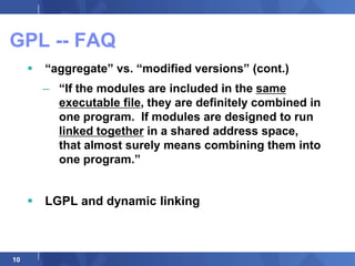 GPL -- FAQ
        “aggregate” vs. “modified versions” (cont.)
         – “If the modules are included in the same
           executable file, they are definitely combined in
           one program. If modules are designed to run
           linked together in a shared address space,
           that almost surely means combining them into
           one program.”


      LGPL and dynamic linking



10
 