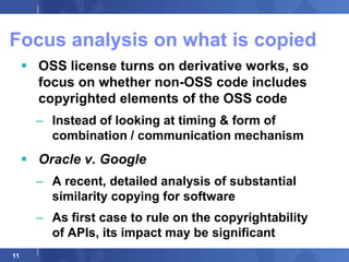 Focus analysis on what is copied
      OSS license turns on derivative works, so
       focus on whether non-OSS code includes
       copyrighted elements of the OSS code
       – Instead of looking at timing & form of
         combination / communication mechanism
      Oracle v. Google
       – A recent, detailed analysis of substantial
         similarity copying for software
       – As first case to rule on the copyrightability
         of APIs, its impact may be significant
11
 