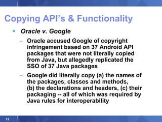 Copying API‟s & Functionality
      Oracle v. Google
       – Oracle accused Google of copyright
         infringement based on 37 Android API
         packages that were not literally copied
         from Java, but allegedly replicated the
         SSO of 37 Java packages
       – Google did literally copy (a) the names of
         the packages, classes and methods,
         (b) the declarations and headers, (c) their
         packaging -- all of which was required by
         Java rules for interoperability

12
 