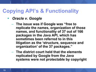 Copying API‟s & Functionality
      Oracle v. Google
       – The issue was if Google was “free to
         replicate the names, organization of those
         names, and functionality of 37 out of 166
         packages in the Java API, which has
         sometimes been referred to in this
         litigation as the „structure, sequence and
         organization‟ of the 37 packages.”
       – The district court held that the elements
         replicated by Google from the Java
         systems were not protectable by copyright

13
 