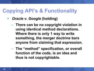 Copying API‟s & Functionality
      Oracle v. Google (holding)
       – There can be no copyright violation in
         using identical method declarations.
         Where there is only 1 way to write
         something, the merger doctrine bars
         anyone from claiming that expression.
       – The “method” specification, or overall
         function of the code, is an idea and
         thus is not copyrightable.


14
 