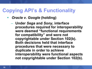 Copying API‟s & Functionality
      Oracle v. Google (holding)
       – Under Sega and Sony, interface
         procedures required for interoperability
         were deemed “functional requirements
         for compatibility” and were not
         copyrightable under Section 102(b).
         Both decisions held that interface
         procedures that were necessary to
         duplicate in order to achieve
         interoperability were functional aspects
         not copyrightable under Section 102(b).

15
 