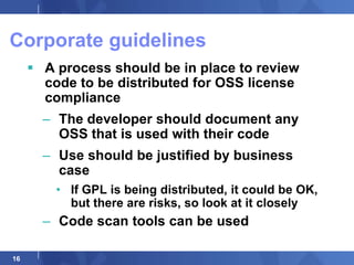 Corporate guidelines
      A process should be in place to review
       code to be distributed for OSS license
       compliance
       – The developer should document any
         OSS that is used with their code
       – Use should be justified by business
         case
         • If GPL is being distributed, it could be OK,
           but there are risks, so look at it closely
       – Code scan tools can be used

16
 