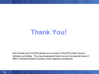 Thank You!

     Ken Corsello and Ted McCullough are co-chairs of the IPO’s Open Source
     Software committee. The views expressed herein are not necessarily those of
     IBM or Hewlett-Packard Company, their respective employers.




18
 