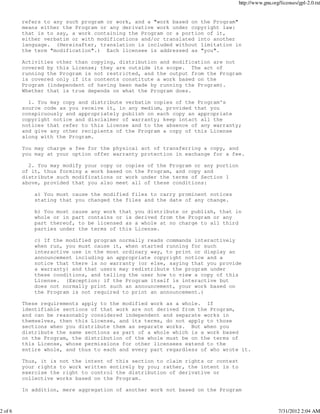 http://www.gnu.org/licenses/gpl-2.0.txt


         refers to any such program or work, and a "work based on the Program"
         means either the Program or any derivative work under copyright law:
         that is to say, a work containing the Program or a portion of it,
         either verbatim or with modifications and/or translated into another
         language. (Hereinafter, translation is included without limitation in
         the term "modification".) Each licensee is addressed as "you".

         Activities other than copying, distribution and modification are not
         covered by this License; they are outside its scope. The act of
         running the Program is not restricted, and the output from the Program
         is covered only if its contents constitute a work based on the
         Program (independent of having been made by running the Program).
         Whether that is true depends on what the Program does.

           1. You may copy and distribute verbatim copies of the Program's
         source code as you receive it, in any medium, provided that you
         conspicuously and appropriately publish on each copy an appropriate
         copyright notice and disclaimer of warranty; keep intact all the
         notices that refer to this License and to the absence of any warranty;
         and give any other recipients of the Program a copy of this License
         along with the Program.

         You may charge a fee for the physical act of transferring a copy, and
         you may at your option offer warranty protection in exchange for a fee.

           2. You may modify your copy or copies of the Program or any portion
         of it, thus forming a work based on the Program, and copy and
         distribute such modifications or work under the terms of Section 1
         above, provided that you also meet all of these conditions:

             a) You must cause the modified files to carry prominent notices
             stating that you changed the files and the date of any change.

             b) You must cause any work that   you distribute or publish, that in
             whole or in part contains or is   derived from the Program or any
             part thereof, to be licensed as   a whole at no charge to all third
             parties under the terms of this   License.

             c) If the modified program normally reads commands interactively
             when run, you must cause it, when started running for such
             interactive use in the most ordinary way, to print or display an
             announcement including an appropriate copyright notice and a
             notice that there is no warranty (or else, saying that you provide
             a warranty) and that users may redistribute the program under
             these conditions, and telling the user how to view a copy of this
             License. (Exception: if the Program itself is interactive but
             does not normally print such an announcement, your work based on
             the Program is not required to print an announcement.)

         These requirements apply to the modified work as a whole. If
         identifiable sections of that work are not derived from the Program,
         and can be reasonably considered independent and separate works in
         themselves, then this License, and its terms, do not apply to those
         sections when you distribute them as separate works. But when you
         distribute the same sections as part of a whole which is a work based
         on the Program, the distribution of the whole must be on the terms of
         this License, whose permissions for other licensees extend to the
         entire whole, and thus to each and every part regardless of who wrote it.

         Thus, it is not the intent of this section to claim rights or contest
         your rights to work written entirely by you; rather, the intent is to
         exercise the right to control the distribution of derivative or
         collective works based on the Program.

         In addition, mere aggregation of another work not based on the Program



2 of 6                                                                                             7/31/2012 2:04 AM
 