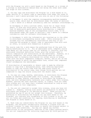 http://www.gnu.org/licenses/gpl-2.0.txt


         with the Program (or with a work based on the Program) on a volume of
         a storage or distribution medium does not bring the other work under
         the scope of this License.

           3. You may copy and distribute the Program (or a work based on it,
         under Section 2) in object code or executable form under the terms of
         Sections 1 and 2 above provided that you also do one of the following:

             a) Accompany it with the complete corresponding machine-readable
             source code, which must be distributed under the terms of Sections
             1 and 2 above on a medium customarily used for software interchange; or,

             b) Accompany it with a written offer, valid for at least three
             years, to give any third party, for a charge no more than your
             cost of physically performing source distribution, a complete
             machine-readable copy of the corresponding source code, to be
             distributed under the terms of Sections 1 and 2 above on a medium
             customarily used for software interchange; or,

             c) Accompany it with the information you received as to the offer
             to distribute corresponding source code. (This alternative is
             allowed only for noncommercial distribution and only if you
             received the program in object code or executable form with such
             an offer, in accord with Subsection b above.)

         The source code for a work means the preferred form of the work for
         making modifications to it. For an executable work, complete source
         code means all the source code for all modules it contains, plus any
         associated interface definition files, plus the scripts used to
         control compilation and installation of the executable. However, as a
         special exception, the source code distributed need not include
         anything that is normally distributed (in either source or binary
         form) with the major components (compiler, kernel, and so on) of the
         operating system on which the executable runs, unless that component
         itself accompanies the executable.

         If distribution of executable or object code is made by offering
         access to copy from a designated place, then offering equivalent
         access to copy the source code from the same place counts as
         distribution of the source code, even though third parties are not
         compelled to copy the source along with the object code.

           4. You may not copy, modify, sublicense, or distribute the Program
         except as expressly provided under this License. Any attempt
         otherwise to copy, modify, sublicense or distribute the Program is
         void, and will automatically terminate your rights under this License.
         However, parties who have received copies, or rights, from you under
         this License will not have their licenses terminated so long as such
         parties remain in full compliance.

           5. You are not required to accept this License, since you have not
         signed it. However, nothing else grants you permission to modify or
         distribute the Program or its derivative works. These actions are
         prohibited by law if you do not accept this License. Therefore, by
         modifying or distributing the Program (or any work based on the
         Program), you indicate your acceptance of this License to do so, and
         all its terms and conditions for copying, distributing or modifying
         the Program or works based on it.

           6. Each time you redistribute the Program (or any work based on the
         Program), the recipient automatically receives a license from the
         original licensor to copy, distribute or modify the Program subject to
         these terms and conditions. You may not impose any further
         restrictions on the recipients' exercise of the rights granted herein.
         You are not responsible for enforcing compliance by third parties to



3 of 6                                                                                             7/31/2012 2:04 AM
 