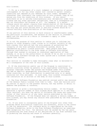 http://www.gnu.org/licenses/gpl-2.0.txt


         this License.

           7. If, as a consequence of a court judgment or allegation of patent
         infringement or for any other reason (not limited to patent issues),
         conditions are imposed on you (whether by court order, agreement or
         otherwise) that contradict the conditions of this License, they do not
         excuse you from the conditions of this License. If you cannot
         distribute so as to satisfy simultaneously your obligations under this
         License and any other pertinent obligations, then as a consequence you
         may not distribute the Program at all. For example, if a patent
         license would not permit royalty-free redistribution of the Program by
         all those who receive copies directly or indirectly through you, then
         the only way you could satisfy both it and this License would be to
         refrain entirely from distribution of the Program.

         If any portion of this section is held invalid or unenforceable under
         any particular circumstance, the balance of the section is intended to
         apply and the section as a whole is intended to apply in other
         circumstances.

         It is not the purpose of this section to induce you to infringe any
         patents or other property right claims or to contest validity of any
         such claims; this section has the sole purpose of protecting the
         integrity of the free software distribution system, which is
         implemented by public license practices. Many people have made
         generous contributions to the wide range of software distributed
         through that system in reliance on consistent application of that
         system; it is up to the author/donor to decide if he or she is willing
         to distribute software through any other system and a licensee cannot
         impose that choice.

         This section is intended to make thoroughly clear what is believed to
         be a consequence of the rest of this License.

           8. If the distribution and/or use of the Program is restricted in
         certain countries either by patents or by copyrighted interfaces, the
         original copyright holder who places the Program under this License
         may add an explicit geographical distribution limitation excluding
         those countries, so that distribution is permitted only in or among
         countries not thus excluded. In such case, this License incorporates
         the limitation as if written in the body of this License.

           9. The Free Software Foundation may publish revised and/or new versions
         of the General Public License from time to time. Such new versions will
         be similar in spirit to the present version, but may differ in detail to
         address new problems or concerns.

         Each version is given a distinguishing version number. If the Program
         specifies a version number of this License which applies to it and "any
         later version", you have the option of following the terms and conditions
         either of that version or of any later version published by the Free
         Software Foundation. If the Program does not specify a version number of
         this License, you may choose any version ever published by the Free Software
         Foundation.

           10. If you wish to incorporate parts of the Program into other free
         programs whose distribution conditions are different, write to the author
         to ask for permission. For software which is copyrighted by the Free
         Software Foundation, write to the Free Software Foundation; we sometimes
         make exceptions for this. Our decision will be guided by the two goals
         of preserving the free status of all derivatives of our free software and
         of promoting the sharing and reuse of software generally.

                                     NO WARRANTY




4 of 6                                                                                             7/31/2012 2:04 AM
 