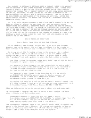 http://www.gnu.org/licenses/gpl-2.0.txt


           11. BECAUSE THE PROGRAM IS LICENSED FREE OF CHARGE, THERE IS NO WARRANTY
         FOR THE PROGRAM, TO THE EXTENT PERMITTED BY APPLICABLE LAW. EXCEPT WHEN
         OTHERWISE STATED IN WRITING THE COPYRIGHT HOLDERS AND/OR OTHER PARTIES
         PROVIDE THE PROGRAM "AS IS" WITHOUT WARRANTY OF ANY KIND, EITHER EXPRESSED
         OR IMPLIED, INCLUDING, BUT NOT LIMITED TO, THE IMPLIED WARRANTIES OF
         MERCHANTABILITY AND FITNESS FOR A PARTICULAR PURPOSE. THE ENTIRE RISK AS
         TO THE QUALITY AND PERFORMANCE OF THE PROGRAM IS WITH YOU. SHOULD THE
         PROGRAM PROVE DEFECTIVE, YOU ASSUME THE COST OF ALL NECESSARY SERVICING,
         REPAIR OR CORRECTION.

           12. IN NO EVENT UNLESS REQUIRED BY APPLICABLE LAW OR AGREED TO IN WRITING
         WILL ANY COPYRIGHT HOLDER, OR ANY OTHER PARTY WHO MAY MODIFY AND/OR
         REDISTRIBUTE THE PROGRAM AS PERMITTED ABOVE, BE LIABLE TO YOU FOR DAMAGES,
         INCLUDING ANY GENERAL, SPECIAL, INCIDENTAL OR CONSEQUENTIAL DAMAGES ARISING
         OUT OF THE USE OR INABILITY TO USE THE PROGRAM (INCLUDING BUT NOT LIMITED
         TO LOSS OF DATA OR DATA BEING RENDERED INACCURATE OR LOSSES SUSTAINED BY
         YOU OR THIRD PARTIES OR A FAILURE OF THE PROGRAM TO OPERATE WITH ANY OTHER
         PROGRAMS), EVEN IF SUCH HOLDER OR OTHER PARTY HAS BEEN ADVISED OF THE
         POSSIBILITY OF SUCH DAMAGES.

                              END OF TERMS AND CONDITIONS

                     How to Apply These Terms to Your New Programs

           If you develop a new program, and you want it to be of the greatest
         possible use to the public, the best way to achieve this is to make it
         free software which everyone can redistribute and change under these terms.

           To do so, attach the following notices to the    program. It is safest
         to attach them to the start of each source file    to most effectively
         convey the exclusion of warranty; and each file    should have at least
         the "copyright" line and a pointer to where the    full notice is found.

             <one line to give the program's name and a brief idea of what it does.>
             Copyright (C) <year> <name of author>

             This program is free software; you can redistribute it and/or modify
             it under the terms of the GNU General Public License as published by
             the Free Software Foundation; either version 2 of the License, or
             (at your option) any later version.

             This program is distributed in the hope that it will be useful,
             but WITHOUT ANY WARRANTY; without even the implied warranty of
             MERCHANTABILITY or FITNESS FOR A PARTICULAR PURPOSE. See the
             GNU General Public License for more details.

             You should have received a copy of the GNU General Public License along
             with this program; if not, write to the Free Software Foundation, Inc.,
             51 Franklin Street, Fifth Floor, Boston, MA 02110-1301 USA.

         Also add information on how to contact you by electronic and paper mail.

         If the program is interactive, make it output a short notice like this
         when it starts in an interactive mode:

             Gnomovision version 69, Copyright (C) year name of author
             Gnomovision comes with ABSOLUTELY NO WARRANTY; for details type `show w'.
             This is free software, and you are welcome to redistribute it
             under certain conditions; type `show c' for details.

         The hypothetical commands `show w' and `show c' should show the appropriate
         parts of the General Public License. Of course, the commands you use may
         be called something other than `show w' and `show c'; they could even be
         mouse-clicks or menu items--whatever suits your program.




5 of 6                                                                                            7/31/2012 2:04 AM
 