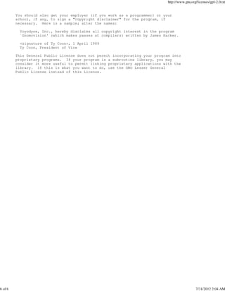 http://www.gnu.org/licenses/gpl-2.0.txt


         You should also get your employer (if you work as a programmer) or your
         school, if any, to sign a "copyright disclaimer" for the program, if
         necessary. Here is a sample; alter the names:

           Yoyodyne, Inc., hereby disclaims all copyright interest in the program
           `Gnomovision' (which makes passes at compilers) written by James Hacker.

           <signature of Ty Coon>, 1 April 1989
           Ty Coon, President of Vice

         This General Public License does not permit incorporating your program into
         proprietary programs. If your program is a subroutine library, you may
         consider it more useful to permit linking proprietary applications with the
         library. If this is what you want to do, use the GNU Lesser General
         Public License instead of this License.




6 of 6                                                                                          7/31/2012 2:04 AM
 