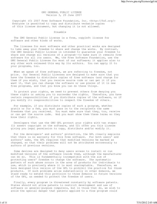 http://www.gnu.org/licenses/gpl.txt



                              GNU GENERAL PUBLIC LICENSE
                                 Version 3, 29 June 2007

           Copyright (C) 2007 Free Software Foundation, Inc. <http://fsf.org/>
           Everyone is permitted to copy and distribute verbatim copies
           of this license document, but changing it is not allowed.

                                      Preamble

            The GNU General Public License is a free, copyleft license for
          software and other kinds of works.

            The licenses for most software and other practical works are designed
          to take away your freedom to share and change the works. By contrast,
          the GNU General Public License is intended to guarantee your freedom to
          share and change all versions of a program--to make sure it remains free
          software for all its users. We, the Free Software Foundation, use the
          GNU General Public License for most of our software; it applies also to
          any other work released this way by its authors. You can apply it to
          your programs, too.

            When we speak of free software, we are referring to freedom, not
          price. Our General Public Licenses are designed to make sure that you
          have the freedom to distribute copies of free software (and charge for
          them if you wish), that you receive source code or can get it if you
          want it, that you can change the software or use pieces of it in new
          free programs, and that you know you can do these things.

            To protect your rights, we need to prevent others from denying you
          these rights or asking you to surrender the rights. Therefore, you have
          certain responsibilities if you distribute copies of the software, or if
          you modify it: responsibilities to respect the freedom of others.

            For example, if you distribute copies of such a program, whether
          gratis or for a fee, you must pass on to the recipients the same
          freedoms that you received. You must make sure that they, too, receive
          or can get the source code. And you must show them these terms so they
          know their rights.

            Developers that use the GNU GPL protect your rights with two steps:
          (1) assert copyright on the software, and (2) offer you this License
          giving you legal permission to copy, distribute and/or modify it.

            For the developers' and authors' protection, the GPL   clearly explains
          that there is no warranty for this free software. For    both users' and
          authors' sake, the GPL requires that modified versions   be marked as
          changed, so that their problems will not be attributed   erroneously to
          authors of previous versions.

            Some devices are designed to deny users access to install or run
          modified versions of the software inside them, although the manufacturer
          can do so. This is fundamentally incompatible with the aim of
          protecting users' freedom to change the software. The systematic
          pattern of such abuse occurs in the area of products for individuals to
          use, which is precisely where it is most unacceptable. Therefore, we
          have designed this version of the GPL to prohibit the practice for those
          products. If such problems arise substantially in other domains, we
          stand ready to extend this provision to those domains in future versions
          of the GPL, as needed to protect the freedom of users.

            Finally, every program is threatened constantly by software patents.
          States should not allow patents to restrict development and use of
          software on general-purpose computers, but in those that do, we wish to
          avoid the special danger that patents applied to a free program could



1 of 11                                                                                             7/31/2012 2:03 AM
 