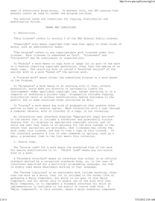 http://www.gnu.org/licenses/gpl.txt


          make it effectively proprietary. To prevent this, the GPL assures that
          patents cannot be used to render the program non-free.

            The precise terms and conditions for copying, distribution and
          modification follow.

                                 TERMS AND CONDITIONS

            0. Definitions.

            "This License" refers to version 3 of the GNU General Public License.

            "Copyright" also means copyright-like laws that apply to other kinds of
          works, such as semiconductor masks.

            "The Program" refers to any copyrightable work licensed under this
          License. Each licensee is addressed as "you". "Licensees" and
          "recipients" may be individuals or organizations.

            To "modify" a work means to copy from or adapt all or part of the work
          in a fashion requiring copyright permission, other than the making of an
          exact copy. The resulting work is called a "modified version" of the
          earlier work or a work "based on" the earlier work.

            A "covered work" means either the unmodified Program or a work based
          on the Program.

            To "propagate" a work means to do anything with it that, without
          permission, would make you directly or secondarily liable for
          infringement under applicable copyright law, except executing it on a
          computer or modifying a private copy. Propagation includes copying,
          distribution (with or without modification), making available to the
          public, and in some countries other activities as well.

            To "convey" a work means any kind of propagation that enables other
          parties to make or receive copies. Mere interaction with a user through
          a computer network, with no transfer of a copy, is not conveying.

            An interactive user interface displays "Appropriate Legal Notices"
          to the extent that it includes a convenient and prominently visible
          feature that (1) displays an appropriate copyright notice, and (2)
          tells the user that there is no warranty for the work (except to the
          extent that warranties are provided), that licensees may convey the
          work under this License, and how to view a copy of this License. If
          the interface presents a list of user commands or options, such as a
          menu, a prominent item in the list meets this criterion.

            1. Source Code.

            The "source code" for a work means the preferred form of the work
          for making modifications to it. "Object code" means any non-source
          form of a work.

            A "Standard Interface" means an interface that either is an official
          standard defined by a recognized standards body, or, in the case of
          interfaces specified for a particular programming language, one that
          is widely used among developers working in that language.

            The "System Libraries" of an executable work include anything, other
          than the work as a whole, that (a) is included in the normal form of
          packaging a Major Component, but which is not part of that Major
          Component, and (b) serves only to enable use of the work with that
          Major Component, or to implement a Standard Interface for which an
          implementation is available to the public in source code form. A
          "Major Component", in this context, means a major essential component



2 of 11                                                                                           7/31/2012 2:03 AM
 