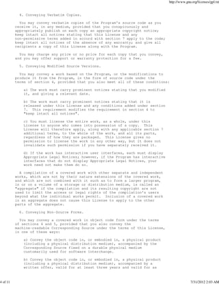 http://www.gnu.org/licenses/gpl.txt


            4. Conveying Verbatim Copies.

            You may convey verbatim copies of the Program's source code as you
          receive it, in any medium, provided that you conspicuously and
          appropriately publish on each copy an appropriate copyright notice;
          keep intact all notices stating that this License and any
          non-permissive terms added in accord with section 7 apply to the code;
          keep intact all notices of the absence of any warranty; and give all
          recipients a copy of this License along with the Program.

            You may charge any price or no price for each copy that you convey,
          and you may offer support or warranty protection for a fee.

            5. Conveying Modified Source Versions.

            You may convey a work based on the Program, or the modifications to
          produce it from the Program, in the form of source code under the
          terms of section 4, provided that you also meet all of these conditions:

              a) The work must carry prominent notices stating that you modified
              it, and giving a relevant date.

              b) The work must carry prominent notices stating that it is
              released under this License and any conditions added under section
              7. This requirement modifies the requirement in section 4 to
              "keep intact all notices".

              c) You must license the entire work, as a whole, under this
              License to anyone who comes into possession of a copy. This
              License will therefore apply, along with any applicable section 7
              additional terms, to the whole of the work, and all its parts,
              regardless of how they are packaged. This License gives no
              permission to license the work in any other way, but it does not
              invalidate such permission if you have separately received it.

              d) If the work has interactive user interfaces, each must display
              Appropriate Legal Notices; however, if the Program has interactive
              interfaces that do not display Appropriate Legal Notices, your
              work need not make them do so.

            A compilation of a covered work with other separate and independent
          works, which are not by their nature extensions of the covered work,
          and which are not combined with it such as to form a larger program,
          in or on a volume of a storage or distribution medium, is called an
          "aggregate" if the compilation and its resulting copyright are not
          used to limit the access or legal rights of the compilation's users
          beyond what the individual works permit. Inclusion of a covered work
          in an aggregate does not cause this License to apply to the other
          parts of the aggregate.

            6. Conveying Non-Source Forms.

            You may convey a covered work in object code form under the terms
          of sections 4 and 5, provided that you also convey the
          machine-readable Corresponding Source under the terms of this License,
          in one of these ways:

              a) Convey the object code in, or embodied in, a physical product
              (including a physical distribution medium), accompanied by the
              Corresponding Source fixed on a durable physical medium
              customarily used for software interchange.

              b) Convey the object code in, or embodied in, a physical product
              (including a physical distribution medium), accompanied by a
              written offer, valid for at least three years and valid for as



4 of 11                                                                                          7/31/2012 2:03 AM
 