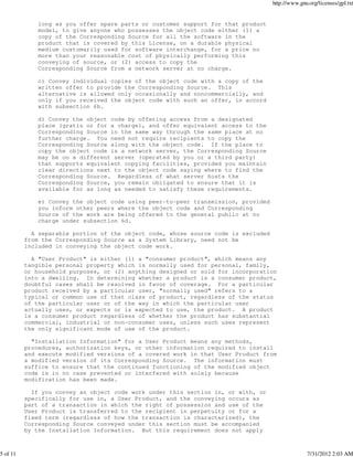 http://www.gnu.org/licenses/gpl.txt


              long as you offer spare parts or customer support for that product
              model, to give anyone who possesses the object code either (1) a
              copy of the Corresponding Source for all the software in the
              product that is covered by this License, on a durable physical
              medium customarily used for software interchange, for a price no
              more than your reasonable cost of physically performing this
              conveying of source, or (2) access to copy the
              Corresponding Source from a network server at no charge.

              c) Convey individual copies of the object code with a copy of the
              written offer to provide the Corresponding Source. This
              alternative is allowed only occasionally and noncommercially, and
              only if you received the object code with such an offer, in accord
              with subsection 6b.

              d) Convey the object code by offering access from a designated
              place (gratis or for a charge), and offer equivalent access to the
              Corresponding Source in the same way through the same place at no
              further charge. You need not require recipients to copy the
              Corresponding Source along with the object code. If the place to
              copy the object code is a network server, the Corresponding Source
              may be on a different server (operated by you or a third party)
              that supports equivalent copying facilities, provided you maintain
              clear directions next to the object code saying where to find the
              Corresponding Source. Regardless of what server hosts the
              Corresponding Source, you remain obligated to ensure that it is
              available for as long as needed to satisfy these requirements.

              e) Convey the object code using peer-to-peer transmission, provided
              you inform other peers where the object code and Corresponding
              Source of the work are being offered to the general public at no
              charge under subsection 6d.

            A separable portion of the object code, whose source code is excluded
          from the Corresponding Source as a System Library, need not be
          included in conveying the object code work.

            A "User Product" is either (1) a "consumer product", which means any
          tangible personal property which is normally used for personal, family,
          or household purposes, or (2) anything designed or sold for incorporation
          into a dwelling. In determining whether a product is a consumer product,
          doubtful cases shall be resolved in favor of coverage. For a particular
          product received by a particular user, "normally used" refers to a
          typical or common use of that class of product, regardless of the status
          of the particular user or of the way in which the particular user
          actually uses, or expects or is expected to use, the product. A product
          is a consumer product regardless of whether the product has substantial
          commercial, industrial or non-consumer uses, unless such uses represent
          the only significant mode of use of the product.

            "Installation Information" for a User Product means any methods,
          procedures, authorization keys, or other information required to install
          and execute modified versions of a covered work in that User Product from
          a modified version of its Corresponding Source. The information must
          suffice to ensure that the continued functioning of the modified object
          code is in no case prevented or interfered with solely because
          modification has been made.

            If you convey an object code work under this section in, or with, or
          specifically for use in, a User Product, and the conveying occurs as
          part of a transaction in which the right of possession and use of the
          User Product is transferred to the recipient in perpetuity or for a
          fixed term (regardless of how the transaction is characterized), the
          Corresponding Source conveyed under this section must be accompanied
          by the Installation Information. But this requirement does not apply



5 of 11                                                                                           7/31/2012 2:03 AM
 