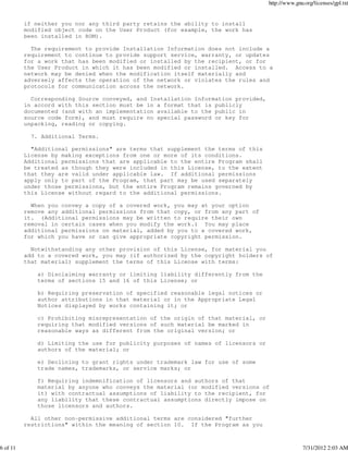 http://www.gnu.org/licenses/gpl.txt


          if neither you nor any third party retains the ability to install
          modified object code on the User Product (for example, the work has
          been installed in ROM).

            The requirement to provide Installation Information does not include a
          requirement to continue to provide support service, warranty, or updates
          for a work that has been modified or installed by the recipient, or for
          the User Product in which it has been modified or installed. Access to a
          network may be denied when the modification itself materially and
          adversely affects the operation of the network or violates the rules and
          protocols for communication across the network.

            Corresponding Source conveyed, and Installation Information provided,
          in accord with this section must be in a format that is publicly
          documented (and with an implementation available to the public in
          source code form), and must require no special password or key for
          unpacking, reading or copying.

            7. Additional Terms.

            "Additional permissions" are terms that supplement the terms of this
          License by making exceptions from one or more of its conditions.
          Additional permissions that are applicable to the entire Program shall
          be treated as though they were included in this License, to the extent
          that they are valid under applicable law. If additional permissions
          apply only to part of the Program, that part may be used separately
          under those permissions, but the entire Program remains governed by
          this License without regard to the additional permissions.

            When you convey a copy of a covered work, you may at your option
          remove any additional permissions from that copy, or from any part of
          it. (Additional permissions may be written to require their own
          removal in certain cases when you modify the work.) You may place
          additional permissions on material, added by you to a covered work,
          for which you have or can give appropriate copyright permission.

            Notwithstanding any other provision of this License, for material you
          add to a covered work, you may (if authorized by the copyright holders of
          that material) supplement the terms of this License with terms:

              a) Disclaiming warranty or limiting liability differently from the
              terms of sections 15 and 16 of this License; or

              b) Requiring preservation of specified reasonable legal notices or
              author attributions in that material or in the Appropriate Legal
              Notices displayed by works containing it; or

              c) Prohibiting misrepresentation of the origin of that material, or
              requiring that modified versions of such material be marked in
              reasonable ways as different from the original version; or

              d) Limiting the use for publicity purposes of names of licensors or
              authors of the material; or

              e) Declining to grant rights under trademark law for use of some
              trade names, trademarks, or service marks; or

              f) Requiring indemnification of licensors and authors of that
              material by anyone who conveys the material (or modified versions of
              it) with contractual assumptions of liability to the recipient, for
              any liability that these contractual assumptions directly impose on
              those licensors and authors.

            All other non-permissive additional terms are considered "further
          restrictions" within the meaning of section 10. If the Program as you



6 of 11                                                                                           7/31/2012 2:03 AM
 